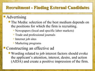 5-13
Recruitment - Finding External CandidatesRecruitment - Finding External Candidates
 Advertising
The Media: selection of the best medium depends on
the positions for which the firm is recruiting.
 Newspapers (local and specific labor markets)
 Trade and professional journals
 Internet job sites
 Marketing programs
 Constructing an effective ad
Wording related to job interest factors should evoke
the applicant’s attention, interest, desire, and action
(AIDA) and create a positive impression of the firm.
 