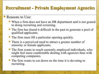 5-15
Recruitment - Private Employment AgenciesRecruitment - Private Employment Agencies
 Reasons to Use:
 When a firm does not have an HR department and is not geared
to doing recruiting and screening.
 The firm has found it difficult in the past to generate a pool of
qualified applicants.
 The firm must fill a particular opening quickly.
 There is a perceived need to attract a greater number of
minority or female applicants.
 The firm wants to reach currently employed individuals, who
might feel more comfortable dealing with agencies than with
competing companies.
 The firm wants to cut down on the time it is devoting to
recruiting.
 