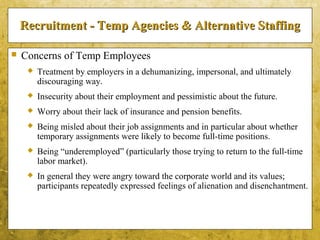 5-18
Recruitment - Temp Agencies & Alternative StaffingRecruitment - Temp Agencies & Alternative Staffing
 Concerns of Temp Employees
 Treatment by employers in a dehumanizing, impersonal, and ultimately
discouraging way.
 Insecurity about their employment and pessimistic about the future.
 Worry about their lack of insurance and pension benefits.
 Being misled about their job assignments and in particular about whether
temporary assignments were likely to become full-time positions.
 Being “underemployed” (particularly those trying to return to the full-time
labor market).
 In general they were angry toward the corporate world and its values;
participants repeatedly expressed feelings of alienation and disenchantment.
 