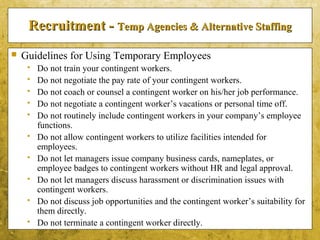 5-19
Recruitment -Recruitment - Temp Agencies & Alternative StaffingTemp Agencies & Alternative Staffing
 Guidelines for Using Temporary Employees
 Do not train your contingent workers.
 Do not negotiate the pay rate of your contingent workers.
 Do not coach or counsel a contingent worker on his/her job performance.
 Do not negotiate a contingent worker’s vacations or personal time off.
 Do not routinely include contingent workers in your company’s employee
functions.
 Do not allow contingent workers to utilize facilities intended for
employees.
 Do not let managers issue company business cards, nameplates, or
employee badges to contingent workers without HR and legal approval.
 Do not let managers discuss harassment or discrimination issues with
contingent workers.
 Do not discuss job opportunities and the contingent worker’s suitability for
them directly.
 Do not terminate a contingent worker directly.
 