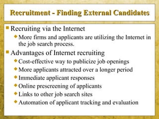 5-22
Recruitment - Finding External CandidatesRecruitment - Finding External Candidates
 Recruiting via the Internet
More firms and applicants are utilizing the Internet in
the job search process.
 Advantages of Internet recruiting
Cost-effective way to publicize job openings
More applicants attracted over a longer period
Immediate applicant responses
Online prescreening of applicants
Links to other job search sites
Automation of applicant tracking and evaluation
 