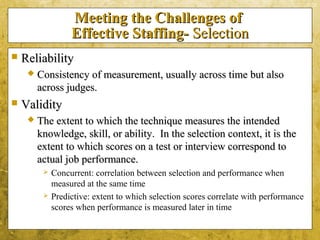 5-28
Meeting the Challenges ofMeeting the Challenges of
Effective Staffing-Effective Staffing- SelectionSelection
 ReliabilityReliability
 Consistency of measurement, usually across time but alsoConsistency of measurement, usually across time but also
across judges.across judges.
 ValidityValidity
 The extent to which the technique measures the intendedThe extent to which the technique measures the intended
knowledge, skill, or ability. In the selection context, it is theknowledge, skill, or ability. In the selection context, it is the
extent to which scores on a test or interview correspond toextent to which scores on a test or interview correspond to
actual job performance.actual job performance.
 Concurrent: correlation between selection and performance when
measured at the same time
 Predictive: extent to which selection scores correlate with performance
scores when performance is measured later in time
 