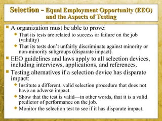5-29
Selection -Selection - Equal Employment Opportunity (EEO)Equal Employment Opportunity (EEO)
and the Aspects of Testingand the Aspects of Testing
 A organization must be able to prove:
 That its tests are related to success or failure on the job
(validity)
 That its tests don’t unfairly discriminate against minority or
non-minority subgroups (disparate impact).
 EEO guidelines and laws apply to all selection devices,
including interviews, applications, and references.
 Testing alternatives if a selection device has disparate
impact:
 Institute a different, valid selection procedure that does not
have an adverse impact.
 Show that the test is valid—in other words, that it is a valid
predictor of performance on the job.
 Monitor the selection test to see if it has disparate impact.
 