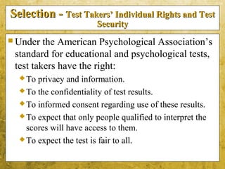 5-30
Selection -Selection - Test Takers’ Individual Rights and TestTest Takers’ Individual Rights and Test
SecuritySecurity
 Under the American Psychological Association’s
standard for educational and psychological tests,
test takers have the right:
To privacy and information.
To the confidentiality of test results.
To informed consent regarding use of these results.
To expect that only people qualified to interpret the
scores will have access to them.
To expect the test is fair to all.
 