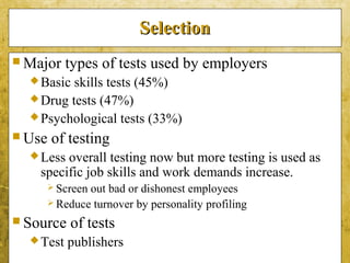 5-31
SelectionSelection
 Major types of tests used by employers
Basic skills tests (45%)
Drug tests (47%)
Psychological tests (33%)
 Use of testing
Less overall testing now but more testing is used as
specific job skills and work demands increase.
 Screen out bad or dishonest employees
 Reduce turnover by personality profiling
 Source of tests
Test publishers
 