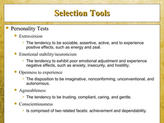 5-34
Selection ToolsSelection Tools
 Personality TestsPersonality Tests
 Extraversion
 The tendency to be sociable, assertive, active, and to experience
positive effects, such as energy and zeal.
 Emotional stability/neuroticism
 The tendency to exhibit poor emotional adjustment and experience
negative effects, such as anxiety, insecurity, and hostility.
 Openness to experience
 The disposition to be imaginative, nonconforming, unconventional, and
autonomous.
 Agreeableness
 The tendency to be trusting, compliant, caring, and gentle.
 Conscientiousness
 Is comprised of two related facets: achievement and dependability.
 