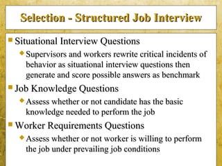5-35
Selection - Structured Job InterviewSelection - Structured Job Interview
 Situational Interview QuestionsSituational Interview Questions
 Supervisors and workers rewrite critical incidents ofSupervisors and workers rewrite critical incidents of
behavior as situational interview questions thenbehavior as situational interview questions then
generate and score possible answers as benchmarkgenerate and score possible answers as benchmark
 Job Knowledge QuestionsJob Knowledge Questions
 Assess whether or not candidate has the basicAssess whether or not candidate has the basic
knowledge needed to perform the jobknowledge needed to perform the job
 Worker Requirements QuestionsWorker Requirements Questions
 Assess whether or not worker is willing to performAssess whether or not worker is willing to perform
the job under prevailing job conditionsthe job under prevailing job conditions
 