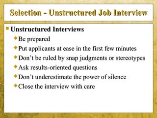 5-36
Selection - Unstructured Job InterviewSelection - Unstructured Job Interview
 Unstructured InterviewsUnstructured Interviews
Be preparedBe prepared
Put applicants at ease in the first few minutesPut applicants at ease in the first few minutes
Don’t be ruled by snap judgments or stereotypesDon’t be ruled by snap judgments or stereotypes
Ask results-oriented questionsAsk results-oriented questions
Don’t underestimate the power of silenceDon’t underestimate the power of silence
Close the interview with careClose the interview with care
 