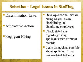 5-37
Selection - Legal Issues in StaffingSelection - Legal Issues in Staffing
 Discrimination LawsDiscrimination Laws
 Affirmative ActionAffirmative Action
 Negligent HiringNegligent Hiring
 Develop clear policies onDevelop clear policies on
hiring as well as onhiring as well as on
disciplining anddisciplining and
dismissing employeesdismissing employees
 Check state lawsCheck state laws
regarding hiringregarding hiring
applicants with criminalapplicants with criminal
recordsrecords
 Learn as much as possibleLearn as much as possible
about applicants’ pastabout applicants’ past
work-related behaviorwork-related behavior
 