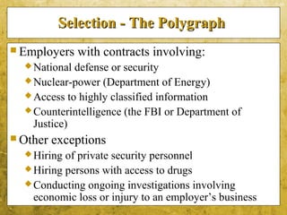 5-40
Selection - The PolygraphSelection - The Polygraph
 Employers with contracts involving:
National defense or security
Nuclear-power (Department of Energy)
Access to highly classified information
Counterintelligence (the FBI or Department of
Justice)
 Other exceptions
Hiring of private security personnel
Hiring persons with access to drugs
Conducting ongoing investigations involving
economic loss or injury to an employer’s business
 