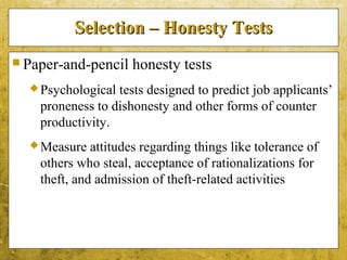 5-41
Selection – Honesty TestsSelection – Honesty Tests
 Paper-and-pencil honesty tests
Psychological tests designed to predict job applicants’
proneness to dishonesty and other forms of counter
productivity.
Measure attitudes regarding things like tolerance of
others who steal, acceptance of rationalizations for
theft, and admission of theft-related activities
 