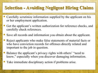 5-44
Selection - Avoiding Negligent Hiring ClaimsSelection - Avoiding Negligent Hiring Claims
 Carefully scrutinize information supplied by the applicant on his
or her employment application.
 Get the applicant’s written authorization for reference checks, and
carefully check references.
 Save all records and information you obtain about the applicant.
 Reject applicants who make false statements of material facts or
who have conviction records for offenses directly related and
important to the job in question.
 Balance the applicant’s privacy rights with others’ “need to
know,” especially when you discover damaging information.
 Take immediate disciplinary action if problems arise.
 