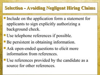 5-45
Selection - Avoiding Negligent Hiring ClaimsSelection - Avoiding Negligent Hiring Claims
 Include on the application form a statement for
applicants to sign explicitly authorizing a
background check.
 Use telephone references if possible.
 Be persistent in obtaining information.
 Ask open-ended questions to elicit more
information from references.
 Use references provided by the candidate as a
source for other references.
 