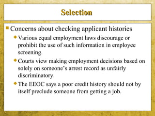 5-46
SelectionSelection
 Concerns about checking applicant histories
Various equal employment laws discourage or
prohibit the use of such information in employee
screening.
Courts view making employment decisions based on
solely on someone’s arrest record as unfairly
discriminatory.
The EEOC says a poor credit history should not by
itself preclude someone from getting a job.
 