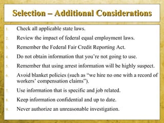 5-47
Selection – Additional ConsiderationsSelection – Additional Considerations
1. Check all applicable state laws.
2. Review the impact of federal equal employment laws.
3. Remember the Federal Fair Credit Reporting Act.
4. Do not obtain information that you’re not going to use.
5. Remember that using arrest information will be highly suspect.
6. Avoid blanket policies (such as “we hire no one with a record of
workers’ compensation claims”).
7. Use information that is specific and job related.
8. Keep information confidential and up to date.
9. Never authorize an unreasonable investigation.
 