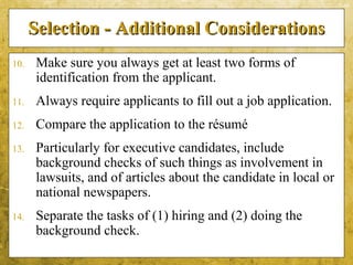 5-48
Selection - Additional ConsiderationsSelection - Additional Considerations
10. Make sure you always get at least two forms of
identification from the applicant.
11. Always require applicants to fill out a job application.
12. Compare the application to the résumé
13. Particularly for executive candidates, include
background checks of such things as involvement in
lawsuits, and of articles about the candidate in local or
national newspapers.
14. Separate the tasks of (1) hiring and (2) doing the
background check.
 
