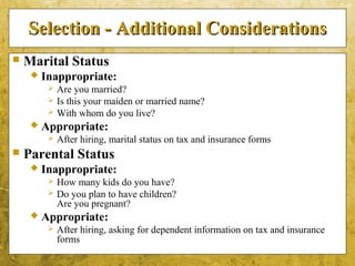 5-49
Selection - Additional ConsiderationsSelection - Additional Considerations
 Marital Status
 Inappropriate:
 Are you married?
 Is this your maiden or married name?
 With whom do you live?
 Appropriate:
 After hiring, marital status on tax and insurance forms
 Parental Status
 Inappropriate:
 How many kids do you have?
 Do you plan to have children?
Are you pregnant?
 Appropriate:
 After hiring, asking for dependent information on tax and insurance
forms
 