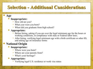 5-50
Selection - Additional ConsiderationsSelection - Additional Considerations
 Age
 Inappropriate:
 How old are you?
 What year were you born?
 When did you graduate from high school?
 Appropriate:
 Before hiring, asking if you are over the legal minimum age for the hours or
working conditions, in compliance with state or Federal labor laws.
 After hiring, verifying legal minimum age with a birth certificate or other ID,
and asking age on insurance forms
 National Origin
 Inappropriate:
 Where were you born?
 Where are your parents from?
 What's your heritage?
 Appropriate:
 Verifying legal U.S. residence or work visa status
 