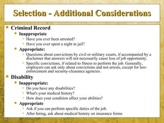 5-52
Selection - Additional ConsiderationsSelection - Additional Considerations
 Criminal Record
 Inappropriate
 Have you ever been arrested?
 Have you ever spent a night in jail?
 Appropriate:
 Questions about convictions by civil or military courts, if accompanied by a
disclaimer that answers will not necessarily cause loss of job opportunity.
 Specific convictions, if related to fitness to perform the job. Generally,
employers can ask only about convictions and not arrests, except for law-
enforcement and security-clearance agencies.
 Disability
 Inappropriate:
 Do you have any disabilities?
 What's your medical history?
 How does your condition affect your abilities?
 Appropriate
 Ask if you can perform specific duties of the job.
 After hiring, ask about medical history on insurance forms
 