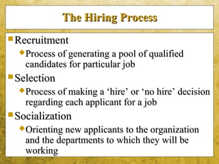 5-6
The Hiring ProcessThe Hiring Process
 RecruitmentRecruitment
Process of generating a pool of qualifiedProcess of generating a pool of qualified
candidates for particular jobcandidates for particular job
 SelectionSelection
Process of making a ‘hire’ or ‘no hire’ decisionProcess of making a ‘hire’ or ‘no hire’ decision
regarding each applicant for a jobregarding each applicant for a job
 SocializationSocialization
Orienting new applicants to the organizationOrienting new applicants to the organization
and the departments to which they will beand the departments to which they will be
workingworking
 