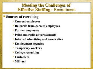 5-8
Meeting the Challenges ofMeeting the Challenges of
Effective Staffing -Effective Staffing - RecruitmentRecruitment
 Sources of recruitingSources of recruiting
 Current employeesCurrent employees
 Referrals from current employeesReferrals from current employees
 Former employeesFormer employees
 Print and radio advertisementsPrint and radio advertisements
 Internet advertising and career sitesInternet advertising and career sites
 Employment agenciesEmployment agencies
 Temporary workersTemporary workers
 College recruitingCollege recruiting
 CustomersCustomers
 MilitaryMilitary
 