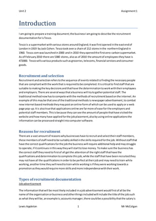 Unit 2 Assignment1
Lewis Appleton 1 Mr McColgan
Introduction
I am goingto prepare a trainingdocument;the businessIamgoingto describe the recruitment
documentationforisTesco.
Tescois a supermarketwithvariousstoresaroundEngland;itwasfirstopenedinthe eastendof
Londonin1919 byJack Cohen.Tescotookovera chainof 212 storesinthe northern Englandin
1960. Tesco.comwaslaunchedin2000 andin 2010 theyopenedthe firstzero-carbonsupermarket.
As of February2010 there are 5380 stores,alsoas of 2010 the amountof employeestheyhave is
472000. Tescosellsvariousproductssuchasgroceries,telecoms,financial servicesandconsumer
goods.
Recruitment and selection
Recruitmentandselectionreferstothe sequence of eventsrelatedtofindingthe necessarypeople
that are compliantwiththe workthatisrequiredtobe completed.Itiscritical to findstaff thatare
suitable tomakingthe keydecisionsandthathave the determinationtoworkwiththeiremployees
and employers. There are several waysthatabusinesswill trytogatherpotential staff.The
traditional methodnowhastocompete withthe methodsof recruitmentbasedonthe internet.An
example of this maybe that one of the traditional methodsisnewspaperadvertisement,tocombat
newinternetbasedmethodstheymaypostanonline formof whichcan be usedto applyor a web
page pop-up.Itis alsotrue that applicationsonline are farmore of ease for the employersand
potential staff members.Thisisbecause theycansee the amountof people thathave visitedthe
website andhowmanyhave appliedforthe jobplacement,alsobyusingonline applicationsthe
informationcanbe processedstraightintocomputersoftware.
Reasons for recruitment
There are a vast amountof reasonswhybusinesseshave torecruitandselecttheirstaff members,
these membersof staff needtobe suitablyskilledinthe skillsrequiredforthe job.Withoutstaff that
have the correct qualificationsforthe job the businesswill require additional helpandmaystruggle
to operate,if itcontinuesinthiswaytheywill starttolose money.Tomake sure the businesshas
the correct staff theyneedtofirstof all getthe attentionof the rightstaff thathave the
qualificationsanddeterminationtocomplete thisjob,while the staff thathave beenrecruitedthey
may nothave all the qualificationsinordertobe perfectattheirjoband may needtotrain while
working,anothertime theywillneedtotrainwhile workingisif theywere workingtowardsa
promotionastheywouldrequire more skillsandmore independencewiththeirwork.
Types ofrecruitment documentation
Jobadvertisement
The informationthatwill be mostlikelyincluded inajobadvertisementwouldfirstof all be the
name of the organisationorbusinessandotherthingsincludedwill include the title of the jobsuch
as what theywill be,anexampleis;accountsmanager,there couldbe a possibilitythatthe salaryis
 