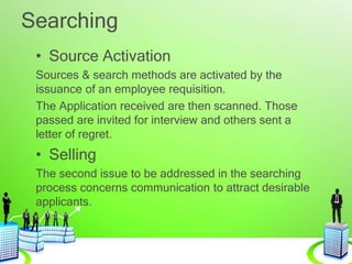 Searching
• Source Activation
Sources & search methods are activated by the
issuance of an employee requisition.
The Application received are then scanned. Those
passed are invited for interview and others sent a
letter of regret.
• Selling
The second issue to be addressed in the searching
process concerns communication to attract desirable
applicants.
 