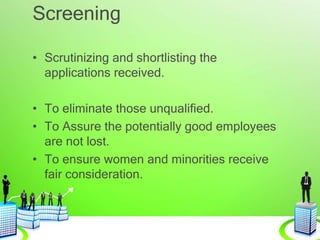 Screening
• Scrutinizing and shortlisting the
applications received.
• To eliminate those unqualified.
• To Assure the potentially good employees
are not lost.
• To ensure women and minorities receive
fair consideration.
 