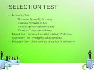 SELECTION TEST
• Personality Test
Bernsenter Personality Inventory
Thematic Appreciation Test
California psychological inventory
Thurstone Temperament Survey
• Interest Test – Measure Individual’s Activity Preference
• Graphology Test – Predict through handwriting
• Polygraph Test – Check accuracy of applicant’s information
 