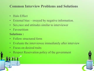 Common Interview Problems and Solutions
• Halo Effect
• External bias – swayed by negative information.
• Sex,race and attitudes similar to interviewer
• Favouritism
Solutions :
• Follow structured form
• Evaluate the interviewee immediately after interview
• Focus on desired traits
• Respect Reservation policy of the government
 