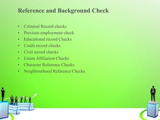 Reference and Background Check
• Criminal Record checks
• Previous employment check
• Educational record Checks
• Credit record checks
• Civil record checks
• Union Affiliation Checks
• Character Reference Checks
• Neighbourhood Reference Checks
 