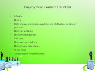 Employment Contract Checklist
• Job title
• Duties
• Rate of pay, allowance, overtime and shift rates, method of
payment
• Hours of working
• Holiday arrangement
• Sickness
• Grievance procedures
• Disciplinary Procedures
• Work rules
• Arrangement for termination
 