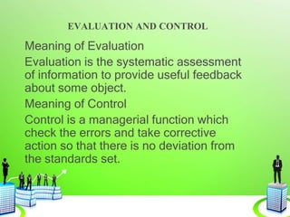 EVALUATION AND CONTROL
Meaning of Evaluation
Evaluation is the systematic assessment
of information to provide useful feedback
about some object.
Meaning of Control
Control is a managerial function which
check the errors and take corrective
action so that there is no deviation from
the standards set.
 