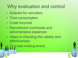 Why evaluation and control
• Salaries for recruiters
• Time consumption
• Costs incurred
• Recruitment overheads and
administrative expenses
• Helps in checking the validity and
effectiveness
• To avoid making errors
 