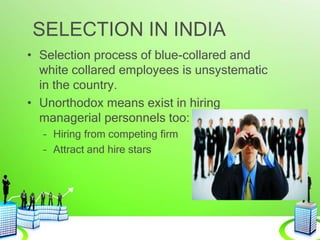 SELECTION IN INDIA
• Selection process of blue-collared and
white collared employees is unsystematic
in the country.
• Unorthodox means exist in hiring
managerial personnels too:
– Hiring from competing firm
– Attract and hire stars
 