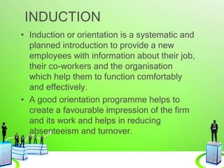 INDUCTION
• Induction or orientation is a systematic and
planned introduction to provide a new
employees with information about their job,
their co-workers and the organisation
which help them to function comfortably
and effectively.
• A good orientation programme helps to
create a favourable impression of the firm
and its work and helps in reducing
absenteeism and turnover.
 