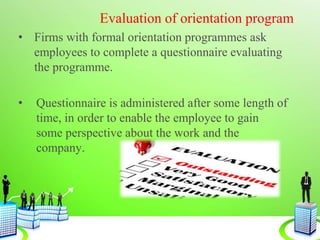 Evaluation of orientation program
• Firms with formal orientation programmes ask
employees to complete a questionnaire evaluating
the programme.
• Questionnaire is administered after some length of
time, in order to enable the employee to gain
some perspective about the work and the
company.
 