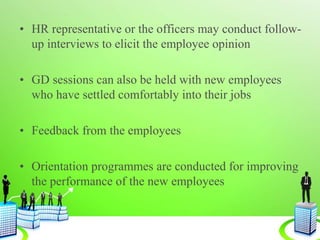 • HR representative or the officers may conduct follow-
up interviews to elicit the employee opinion
• GD sessions can also be held with new employees
who have settled comfortably into their jobs
• Feedback from the employees
• Orientation programmes are conducted for improving
the performance of the new employees
 