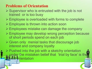 Problems of Orientation
 Supervisor who is entrusted with the job is not
trained or is too busy
 Employee is overloaded with forms to complete
 Employee is thrown into action soon
 Employees mistake can damage the company
 Employee may develop wrong perception because
of short periods spend on each job
 Given only menial tasks that discourage job
interest and company loyalty
 Pushed into the job with a sketchy orientation
under the mistaken belief that ‘trial by face’ is the
best orientation
 
