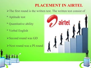 PLACEMENT IN AIRTEL
The first round is the written test. The written test consist of
* Aptitude test
* Quantitative ability
* Verbal English
Second round was GD
Next round was a PI round
 