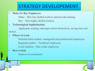 STRATEGY DEVELOPEMENT
• Make Or Buy Employees
Make – Hire less skilled workers and provide training
Buy – Hire highly skilled workers
• Technological Sophistication
Applicants sending videotapes about themselves, saving time and
money.
• Where to Look
National labor market- managerial and professional employees
Regional market – Technical employees
Local markets – blue collar employees
• How to look
Sources of recruitment
 