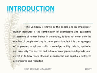 “The Company is known by the people and its employees.”
Human Resource is the combination of quantitative and qualitative
assessment of human beings in the society. It does not mean only the
number of people working in the organization; but it is the aggregate
of employees, employee skills, knowledge, ability, talents, aptitude,
and creativity. The success and failure of an organization depends to an
extent as to how much efficient, experienced, and capable employees
are procured and recruited
2016/4/11COER- SCHOOL OF MANAGEMENT
 