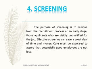 The purpose of screening is to remove
from the recruitment process at an early stage,
those applicants who are visibly unqualified for
the job. Effective screening can save a great deal
of time and money. Care must be exercised to
assure that potentially good employees are not
lost.
2016/4/11COER- SCHOOL OF MANAGEMENT
 