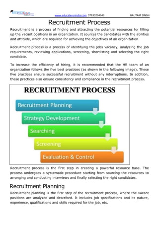 www.educatererindia.com 07830294949 GAUTAM SINGH
Recruitment Process
Recruitment is a process of finding and attracting the potential resources for filling
up the vacant positions in an organization. It sources the candidates with the abilities
and attitude, which are required for achieving the objectives of an organization.
Recruitment process is a process of identifying the jobs vacancy, analyzing the job
requirements, reviewing applications, screening, shortlisting and selecting the right
candidate.
To increase the efficiency of hiring, it is recommended that the HR team of an
organization follows the five best practices (as shown in the following image). These
five practices ensure successful recruitment without any interruptions. In addition,
these practices also ensure consistency and compliance in the recruitment process.
Recruitment process is the first step in creating a powerful resource base. The
process undergoes a systematic procedure starting from sourcing the resources to
arranging and conducting interviews and finally selecting the right candidates.
Recruitment Planning
Recruitment planning is the first step of the recruitment process, where the vacant
positions are analyzed and described. It includes job specifications and its nature,
experience, qualifications and skills required for the job, etc.
 