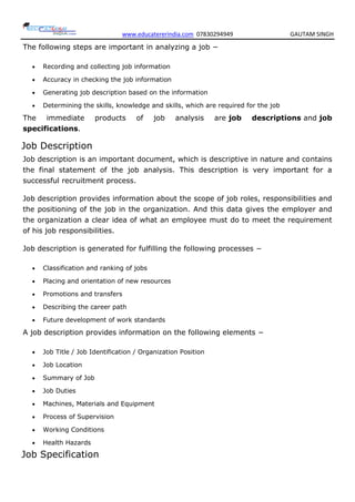 www.educatererindia.com 07830294949 GAUTAM SINGH
The following steps are important in analyzing a job −
 Recording and collecting job information
 Accuracy in checking the job information
 Generating job description based on the information
 Determining the skills, knowledge and skills, which are required for the job
The immediate products of job analysis are job descriptions and job
specifications.
Job Description
Job description is an important document, which is descriptive in nature and contains
the final statement of the job analysis. This description is very important for a
successful recruitment process.
Job description provides information about the scope of job roles, responsibilities and
the positioning of the job in the organization. And this data gives the employer and
the organization a clear idea of what an employee must do to meet the requirement
of his job responsibilities.
Job description is generated for fulfilling the following processes −
 Classification and ranking of jobs
 Placing and orientation of new resources
 Promotions and transfers
 Describing the career path
 Future development of work standards
A job description provides information on the following elements −
 Job Title / Job Identification / Organization Position
 Job Location
 Summary of Job
 Job Duties
 Machines, Materials and Equipment
 Process of Supervision
 Working Conditions
 Health Hazards
Job Specification
 