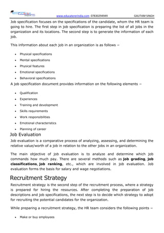 www.educatererindia.com 07830294949 GAUTAM SINGH
Job specification focuses on the specifications of the candidate, whom the HR team is
going to hire. The first step in job specification is preparing the list of all jobs in the
organization and its locations. The second step is to generate the information of each
job.
This information about each job in an organization is as follows −
 Physical specifications
 Mental specifications
 Physical features
 Emotional specifications
 Behavioral specifications
A job specification document provides information on the following elements −
 Qualification
 Experiences
 Training and development
 Skills requirements
 Work responsibilities
 Emotional characteristics
 Planning of career
Job Evaluation
Job evaluation is a comparative process of analyzing, assessing, and determining the
relative value/worth of a job in relation to the other jobs in an organization.
The main objective of job evaluation is to analyze and determine which job
commands how much pay. There are several methods such as job grading, job
classifications, job ranking, etc., which are involved in job evaluation. Job
evaluation forms the basis for salary and wage negotiations.
Recruitment Strategy
Recruitment strategy is the second step of the recruitment process, where a strategy
is prepared for hiring the resources. After completing the preparation of job
descriptions and job specifications, the next step is to decide which strategy to adopt
for recruiting the potential candidates for the organization.
While preparing a recruitment strategy, the HR team considers the following points −
 Make or buy employees
 