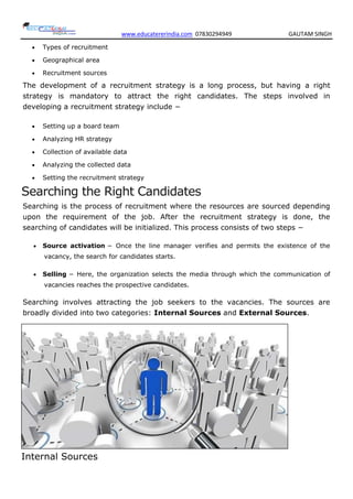 www.educatererindia.com 07830294949 GAUTAM SINGH
 Types of recruitment
 Geographical area
 Recruitment sources
The development of a recruitment strategy is a long process, but having a right
strategy is mandatory to attract the right candidates. The steps involved in
developing a recruitment strategy include −
 Setting up a board team
 Analyzing HR strategy
 Collection of available data
 Analyzing the collected data
 Setting the recruitment strategy
Searching the Right Candidates
Searching is the process of recruitment where the resources are sourced depending
upon the requirement of the job. After the recruitment strategy is done, the
searching of candidates will be initialized. This process consists of two steps −
 Source activation − Once the line manager verifies and permits the existence of the
vacancy, the search for candidates starts.
 Selling − Here, the organization selects the media through which the communication of
vacancies reaches the prospective candidates.
Searching involves attracting the job seekers to the vacancies. The sources are
broadly divided into two categories: Internal Sources and External Sources.
Internal Sources
 