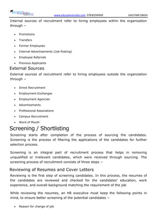 www.educatererindia.com 07830294949 GAUTAM SINGH
Internal sources of recruitment refer to hiring employees within the organization
through −
 Promotions
 Transfers
 Former Employees
 Internal Advertisements (Job Posting)
 Employee Referrals
 Previous Applicants
External Sources
External sources of recruitment refer to hiring employees outside the organization
through −
 Direct Recruitment
 Employment Exchanges
 Employment Agencies
 Advertisements
 Professional Associations
 Campus Recruitment
 Word of Mouth
Screening / Shortlisting
Screening starts after completion of the process of sourcing the candidates.
Screening is the process of filtering the applications of the candidates for further
selection process.
Screening is an integral part of recruitment process that helps in removing
unqualified or irrelevant candidates, which were received through sourcing. The
screening process of recruitment consists of three steps −
Reviewing of Resumes and Cover Letters
Reviewing is the first step of screening candidates. In this process, the resumes of
the candidates are reviewed and checked for the candidates’ education, work
experience, and overall background matching the requirement of the job
While reviewing the resumes, an HR executive must keep the following points in
mind, to ensure better screening of the potential candidates −
 Reason for change of job
 