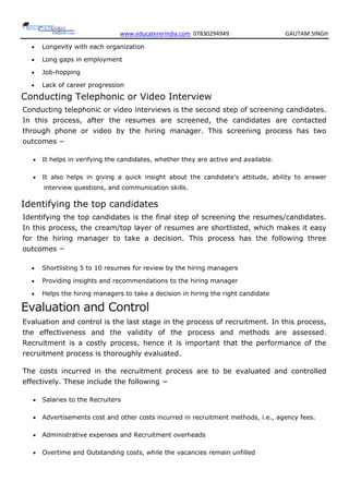www.educatererindia.com 07830294949 GAUTAM SINGH
 Longevity with each organization
 Long gaps in employment
 Job-hopping
 Lack of career progression
Conducting Telephonic or Video Interview
Conducting telephonic or video interviews is the second step of screening candidates.
In this process, after the resumes are screened, the candidates are contacted
through phone or video by the hiring manager. This screening process has two
outcomes −
 It helps in verifying the candidates, whether they are active and available.
 It also helps in giving a quick insight about the candidate’s attitude, ability to answer
interview questions, and communication skills.
Identifying the top candidates
Identifying the top candidates is the final step of screening the resumes/candidates.
In this process, the cream/top layer of resumes are shortlisted, which makes it easy
for the hiring manager to take a decision. This process has the following three
outcomes −
 Shortlisting 5 to 10 resumes for review by the hiring managers
 Providing insights and recommendations to the hiring manager
 Helps the hiring managers to take a decision in hiring the right candidate
Evaluation and Control
Evaluation and control is the last stage in the process of recruitment. In this process,
the effectiveness and the validity of the process and methods are assessed.
Recruitment is a costly process, hence it is important that the performance of the
recruitment process is thoroughly evaluated.
The costs incurred in the recruitment process are to be evaluated and controlled
effectively. These include the following −
 Salaries to the Recruiters
 Advertisements cost and other costs incurred in recruitment methods, i.e., agency fees.
 Administrative expenses and Recruitment overheads
 Overtime and Outstanding costs, while the vacancies remain unfilled
 