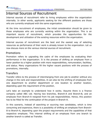 www.educatererindia.com 07830294949 GAUTAM SINGH
Internal Sources of Recruitment
Internal sources of recruitment refer to hiring employees within the organization
internally. In other words, applicants seeking for the different positions are those
who are currently employed with the same organization.
At the time recruitment of employees, the initial consideration should be given to
those employees who are currently working within the organization. This is an
important source of recruitment, which provides the opportunities for the
development and utilization of the existing resources within the organization.
Internal sources of recruitment are the best and the easiest way of selecting
resources as performance of their work is already known to the organization. Let us
now discuss more on the various internal sources of recruitment.
Promotions
Promotion refers to upgrading the cadre of the employees by evaluating their
performance in the organization. It is the process of shifting an employee from a
lower position to a higher position with more responsibilities, remuneration, facilities,
and status. Many organizations fill the higher vacant positions with the process of
promotions, internally.
Transfers
Transfer refers to the process of interchanging from one job to another without any
change in the rank and responsibilities. It can also be the shifting of employees from
one department to another department or one location to another location,
depending upon the requirement of the position.
Let’s take an example to understand how it works. Assume there is a finance
company called ABC Ltd. Having two branches, Branch-A and Branch-B, and an
employee from Branch-A resigned from his job responsibilities. Hence, this position
has to be filled for the continuation of the project in Branch-A.
In this scenario, instead of searching or sourcing new candidates, which is time
consuming and expensive, there is a possibility of shifting an employee from Branch-
B to Branch-A, depending upon the project requirements and the capabilities of that
respective employee. This internal shifting of an employee from one branch to
another branch is called as Transfer.
 